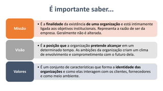 É importante saber...
• É a finalidade da existência de uma organização e está intimamente
ligada aos objetivos institucionais. Representa a razão de ser da
empresa. Geralmente não é alterada.
Missão
• É a posição que a organização pretende alcançar em um
determinado tempo. As ambições da organização criam um clima
de envolvimento e comprometimento com o futuro dela.
Visão
• É um conjunto de características que forma a identidade das
organizações e como elas interagem com os clientes, fornecedores
e como meio ambiente.
Valores
 