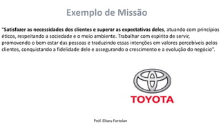 Prof. Eliseu Fortolan
Exemplo de Missão
“Satisfazer as necessidades dos clientes e superar as expectativas deles, atuando com princípios
éticos, respeitando a sociedade e o meio ambiente. Trabalhar com espírito de servir,
promovendo o bem estar das pessoas e traduzindo essas intenções em valores percebíveis pelos
clientes, conquistando a fidelidade dele e assegurando o crescimento e a evolução do negócio”.
 