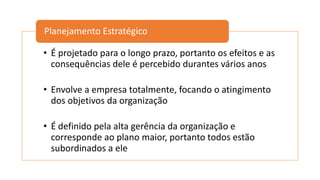 • É projetado para o longo prazo, portanto os efeitos e as
consequências dele é percebido durantes vários anos
• Envolve a empresa totalmente, focando o atingimento
dos objetivos da organização
• É definido pela alta gerência da organização e
corresponde ao plano maior, portanto todos estão
subordinados a ele
Planejamento Estratégico
 