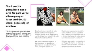Você  precisa  
pesquisar  o  que  a  
área  faz  para  ver  se  
é  isso  que  quer  
fazer  também.  Eu  
decidi  depois  de  ler  
um  livro:
“Tudo  que  você  queria  saber  
sobre  propaganda  e  ninguém  
teve  paciência  para  explicar  “
Esse  livro  traz  um  capítulo  de  cada  
Fpo  de  proﬁssional  na  agência.  
Quando  cheguei  no  de  planejamento,  
me  idenFﬁquei  com  a  história  do  Julio  
Ribeiro,  fundador  da  Talent.
Depois  de  uma  pesquisa,  descobriu  
que  o  problema  não  era  o  produto,  
mas  a  opinião  das  pessoas  em  relação  
a  ele,  que  o  achavam  de  baixo  nível,  o  
que  não  condizia  com  a  realidade.    
Foi  assim  que  surgiu  o  merchandising  
na  TV,  quando  ﬁzeram  as  atrizes  de  
novela  usarem  a  sandália,  tornando  o  
produto  um  sucesso  de  vendas.
Ele  atendia  Grendene  (Melissa),  e  
idenFﬁcou  que  as  sandálias  de  
plásFco  eram  consideradas  “baixo  
nível”  e  ninguém  queria  usar.  
 