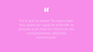 “Foi  ai  que  eu  pensei  “Eu  quero  fazer  
isso,  quero  ser  capaz  de  entender  as  
pessoas  a  um  nível  de  influenciar  seu  
comportamento  utilizando  
comunicação”
 