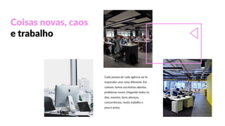 Coisas  novas,  caos  
e  trabalho
Cada  pessoa  de  cada  agência  vai  te  
responder  uma  coisa  diferente.  Em  
comum,  temos  escritórios  abertos,  
problemas  novos  chegando  todos  os  
dias,  eventos,  bons  almoços,  
concorrências,  muito  trabalho  e  
pouco  prazo.
 
