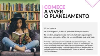 Vá  em  eventos;  
Se  na  sua  agência  já  tem,  se  aproxime  do  departamento;  
Se  não  tem,  se  aproxime  do  mercado.  Fale  com  alguém  para  
começar  a  aprender  o  ofício  e  a  ser  considerado  para  uma  vaga.
COMECE
A  VIVER
O  PLANEJAMENTO
Comece  a  estudar  e  consumir  conteúdo  pra  se  transferir  para  a  área.  
Como  você  já  trabalha  em  alguma  área,  vai  buscar  se  transferir  para  um  
cargo  equivalente  e  vai  precisar  recuperar  o  conhecimento  que  teria  se  
tivesse  começado  na  área.  Em  planejamento  é  comum  pessoas  virem  de  
outras  áreas  (mesmo  de  fora  de  agência).  Vamos  ver  a  seguir  coisas  que  
você  precisa  saber.
 