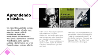 Aprendendo  
o  básico.
Em  matemática  você  não  começa  
fazendo  equação,  primeiro  você  
aprende  a  somar,  subtrair,  
multiplicar  e  dividir.  Em  
planejamento  é  a  mesma  coisa.  
Você  precisa  aprender  os  conceitos  
de  cada  coisa,  como  fazer  as  
análises,  o  benchmark  e  por  aí  vai.  
Eu  explico  essas  entregas  adiante.
Sobre  cursos:  Procure  pelas  pessoas  
que  vão  ensinar,  não  pelas  
insFtuições.  Tem  muito  curso  caro  e  
que  não  fala  nada  por  aí.  Especíﬁco  
para  planejamento  eu  conheço  a  
Sandbox  (SP).  Mas  sempre  aparecem  
oportunidades,  ﬁquem  de  olho  no  
GPB  e  nos  novos  cursos  que  vem  
para  BSB.
Sobre  pesquisas:  Planejador  tem  que  
gostar  de  ler,  comece  pela  biblioteca.  
O  ciclo  do  planejamento  da  JWT,  A  
Arte  do  Planejamento,  Estratégia  boa  
Estratégia  Ruim.  Vou  deixar  mais  
referências  no  ﬁm  desse  guia.
 