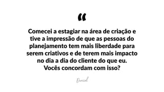 “Comecei  a  estagiar  na  área  de  criação  e  
tive  a  impressão  de  que  as  pessoas  do  
planejamento  tem  mais  liberdade  para  
serem  criativos  e  de  terem  mais  impacto  
no  dia  a  dia  do  cliente  do  que  eu.  
Vocês  concordam  com  isso?
Daniel
 