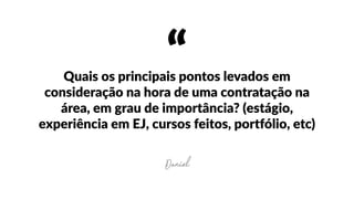 “Quais  os  principais  pontos  levados  em  
consideração  na  hora  de  uma  contratação  na  
área,  em  grau  de  importância?  (estágio,  
experiência  em  EJ,  cursos  feitos,  portfólio,  etc)
Daniel
 