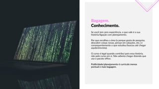 Bagagem.    
Conhecimento.
APRILIAPRESENTATIONTEMPLATE
Se  você  tem  zero  experiência,  o  que  vale  é  a  sua  
história/ligação  com  planejamento.
Publicidade/planejamento  é  currículo  menos  
pontual  e  mais  bagagem.
Por  que  escolheu  a  área  (a  porque  gosta  de  pesquisa,  
descobrir  coisas  novas,  pensar  em  soluções,  etc.)  e  
consequentemente  o  que  estudou/buscou  até  chegar  
aqui(entrevista).
O  curso  é  legal  quando  contribui  para  essa  história,  
não  pelo  curso  em  si.  Não  adianta  chegar  dizendo  que  
usa  o  pacote  office.
 