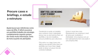 Procure  cases  e  
briefings,  e  estude    
a  estrutura
A  área  é  muito  bem  vista.  
Planejamento  nas  empresas  é  sinal  
de  busca  por  resultados  e  
efeFvidade.  Uma  empresa  com  um  
bom  planejamento  bem  executado  é  
uma  empresa  feliz.
Ajuda  buscar  por  referências  como  
cases  do  Effie.  É  difícil  encontrar  
um  portfólio/trabalho  de  estratégia  
completamente  exposto  porque  
ele  revela  muita  informação,  tanto  
da  marca  quanto  do  planejador.
Geralmente  se  pede  um  trabalho  
para  conhecer  como  o  planejador  
pensa,  mas  se  você  precisa  fazer  um  
porbólio  e  não  tem  trabalhos,  
procure  problemas  para  solucionar.
Dica  extra:  se  a  vaga  é  para  uma  
agência  que  atende  Caixa,  levar  um  
porbólio  com  Coca  Cola  e  Apple  
pode  te  deixar  um  pouco  fora  do  
contexto/realidade.
 