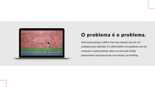 O  problema  é  o  problema.
Você  trava  porque  é  difícil  criar  uma  solução  sem  ter  um  
problema  bem  definido.  E  é  difícil  definir  um  problema  sem  ter  
contexto  e  conhecimento  sobre  um  mercado.  Então  
basicamente  você  precisa  de  uma  missão,  um  briefing.
 