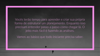 Vocês  terão  tempo  para  aprender  e  criar  sua  própria  
forma  de  estruturar  um  planejamento.  Enquanto  isso  
precisam  entender  passo  a  passo  como  chegar  lá.  O  
jeito  mais  fácil  é  fazendo  as  análises.
Vamos  ao  básico  que  todo  iniciante  precisa  saber.
 