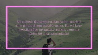 No  começo  da  carreira  o  planejador  contribui  
com  partes  de  um  trabalho  maior.  Ele  vai  fazer  
investigações,  pesquisas,  análises  e  montar  
partes  de  uma  apresentação.  
 