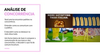ANÁLISE  DE  
CONCORRÊNCIA
Você  precisa  encontrar  padrões  na  
concorrência.
Entender  como  se  comunicam  com  
o  público.
E  descobrir  como  se  destacar  no  
meio  disso  tudo.
Um  forma  básica  de  fazer  é  comparar  a  
comunicação  da  sua  marca  e  dos  
concorrentes,  e  descobrir  o  que  há  de  
comum/incomum.
 