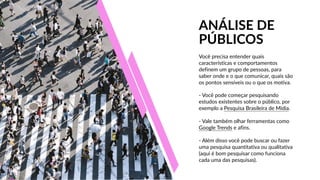 Você  precisa  entender  quais  
características  e  comportamentos  
definem  um  grupo  de  pessoas,  para  
saber  onde  e  o  que  comunicar,  quais  são  
os  pontos  sensíveis  ou  o  que  os  motiva.
PÚBLICOS
ANÁLISE  DE
-­‐  Vale  também  olhar  ferramentas  como  
Google  Trends  e  afins.
-­‐  Você  pode  começar  pesquisando  
estudos  existentes  sobre  o  público,  por  
exemplo  a  Pesquisa  Brasileira  de  Mídia.
-­‐  Além  disso  você  pode  buscar  ou  fazer  
uma  pesquisa  quantitativa  ou  qualitativa  
(aqui  é  bom  pesquisar  como  funciona  
cada  uma  das  pesquisas).
 