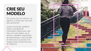 CRIE  SEU  
MODELO
De  acordo  com  seu  cliente,  sua  
agência,  o  tempo  que  você  tem  
para  apresentar
Comece  tentando  equilibrar  
fontes,  prioridade  de  
informação.  Depois  que  você  
fizer  isso  mais  rápido,  vai  se  
atentar  a  detalhes  importantes  
da  apresentação,  como  escolha  
de  fotos  (já  viu  que  banco  de  
imagens  todo  mundo  tem  cara  
de  nórdico?).
 