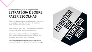 Estratégia,  planejamento…  no  fim  das  contas  é  sobre  o  que?
ESTRATÉGIA  É  SOBRE  
FAZER  ESCOLHAS
E  fazer  escolhas  é  sobre  descobrir  os  fatores  críticos  em  
uma  situação  e  desenhar  uma  forma  de  coordenar  
ações  para  lidar  com  esses  fatores.
“Uma  estratégia  ruim  é  vaga  e  superficial,  tem  contradições  
internas  e  não  define  ou  aponta  um  problema.”
É  comum  ver  coisas  como  “nossa  estratégia  é  ser  a  
maior  empresa  multiconectada  com  as  pessoas”.  Isso  é  
um  sonho,  um  objetivo,  não  é  estratégia.
Leiam  Estratégia  Boa  Estratégia  Ruim  do  Richard  Rumelt.  Vai  ajudar  a  
entender  a  definição  do  que  é  e  principalmente  o  que  não  é  estratégia.  
 