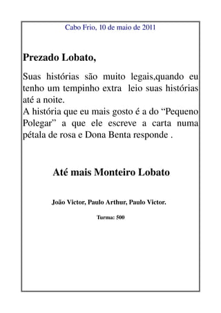 Cabo Frio, 10 de maio de 2011

   
         


Prezado Lobato,
                                                                                                                         

Suas   histórias   são   muito   legais,quando   eu 
tenho um tempinho extra  leio suas histórias 
até a noite. 
A história que eu mais gosto é a do “Pequeno 
Polegar”   a   que   ele   escreve   a   carta   numa 
pétala de rosa e Dona Benta responde .
                                      



                       Até mais Monteiro Lobato
                                                                          

                       João Victor, Paulo Arthur, Paulo Victor.  
                                                                     
                                                          Turma: 500
                                                                            
 