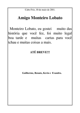 Cabo Frio, 10 de maio de 2011.
              



                       Amigo Monteiro Lobato
  
    


 Monteiro Lobato, eu gostei    muito das 
   

história   que   você   fez,   foi   muito   legal 
boa   tarde   e     muitas     cartas   para   você 
tchau e muitas coisas a mais.
                                                         
                                                  ATÉ BREVE!!!




                                Guilherme, Renato, Kevin e  Evandro.
 