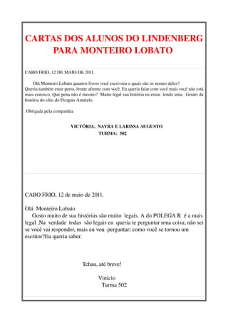 CARTAS DOS ALUNOS DO LINDENBERG
    PARA MONTEIRO LOBATO 

CABO FRIO, 12 DE MAIO DE 2011.

       Olá Monteiro Lobato quantos livros você escrevreu e quais são os nomes deles?
Queria também estar perto, frente afrente com você. Eu queria falar com você mais você não está 
mais conosco. Que pena não é mesmo?  Muito legal sua história eu estou  lendo uma.  Gostei da 
história do sítio do Picapau Amarelo. 

 Obrigada pela companhia
       

                          VICTÓRIA,  NAYRA E LARISSA AUGUSTO
                                            TURMA:  502   




 


CABO FRIO, 12 de maio de 2011.
 
Olá  Monteiro Lobato 
     Gosto muito de sua histórias são muito  legais. A do POLEGA R  é a mais 
legal .Na  verdade  todas  são legais eu  queria te perguntar uma coisa; não sei 
se você vai responder, mais eu vou  perguntar; como você se tornou um 
escritor?Eu queria saber.                                                              



                                        Tchau, até breve!
                                     
                                                   Vinicio
                                                    Turma 502
 
