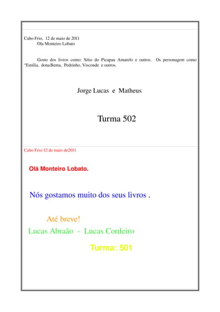 Cabo Frio,  12 de maio de 2011
      Ola Monteiro Lobato 


       Gosto   dos   livros   como:   Sitio   do   Picapau   Amarelo   e   outros.     Os   personagem   como 
“Emília,  dona Benta,  Pedrinho, Visconde  e outros. 




                                        Jorge Lucas  e  Matheus 

 
                                                       Turma 502


Cabo Frio:12 de maio de2011                                                                            



   Olá Monteiro Lobato.



     Nós gostamos muito dos seus livros .

           Até breve!
  Lucas Abraão  ­  Lucas Cordeiro

                                               Turma: 501  
 