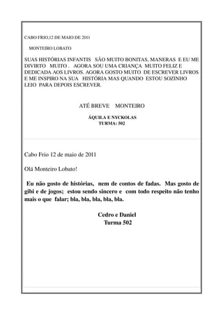 CABO FRIO,12 DE MAIO DE 2011
  
    MONTEIRO LOBATO
            
SUAS HISTÓRIAS INFANTIS   SÃO MUITO BONITAS, MANERAS  E EU ME 
DIVIRTO   MUITO .   AGORA SOU UMA CRIANÇA  MUITO FELIZ E 
DEDICADA AOS LIVROS. AGORA GOSTO MUITO  DE ESCREVER LIVROS 
E ME INSPIRO NA SUA   HISTÓRIA MAS QUANDO  ESTOU SOZINHO 
LEIO  PARA DEPOIS ESCREVER.
                                          

                              ATÉ BREVE    MONTEIRO

                                    ÁQUILA E NYCKOLAS 
                                       TURMA: 502




Cabo Frio 12 de maio de 2011

Olá Monteiro Lobato!

 Eu não gosto de histórias,  nem de contos de fadas.  Mas gosto de 
gibi e de jogos;  estou sendo sincero e  com todo respeito não tenho 
mais o que  falar; bla, bla, bla, bla, bla. 

                                                 Cedro e Daniel
                                                     Turma 502
 