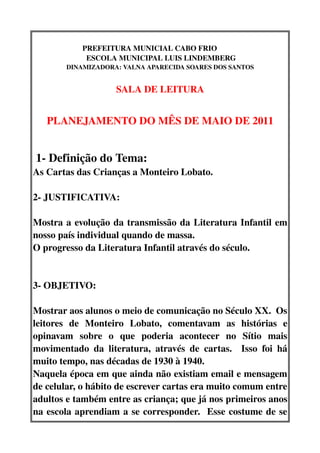 PREFEITURA MUNICIAL CABO FRIO           
               ESCOLA MUNICIPAL LUIS LINDEMBERG
         DINAMIZADORA: VALNA APARECIDA SOARES DOS SANTOS


                        SALA DE LEITURA


    PLANEJAMENTO DO MÊS DE MAIO DE 2011


 1­ Definição do Tema:   
As Cartas das Crianças a Monteiro Lobato.

2­ JUSTIFICATIVA:

Mostra a evolução da transmissão da Literatura Infantil em 
nosso país individual quando de massa.
O progresso da Literatura Infantil através do século.


3­ OBJETIVO:

Mostrar aos alunos o meio de comunicação no Século XX.  Os 
leitores   de   Monteiro   Lobato,   comentavam   as   histórias   e 
opinavam   sobre   o   que   poderia   acontecer   no   Sítio   mais 
movimentado   da   literatura,   através   de   cartas.     Isso   foi   há 
muito tempo, nas décadas de 1930 à 1940.
Naquela época em que ainda não existiam email e mensagem 
de celular, o hábito de escrever cartas era muito comum entre 
adultos e também entre as criança; que já nos primeiros anos 
na escola aprendiam a se corresponder.   Esse costume de se 
 