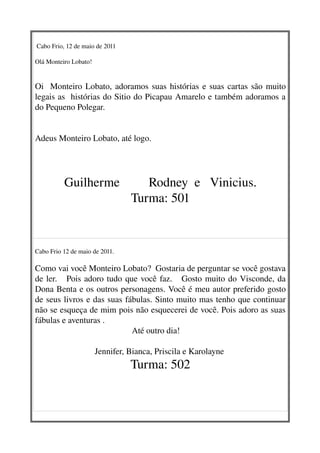  Cabo Frio, 12 de maio de 2011 

Olá Monteiro Lobato!


Oi   Monteiro Lobato, adoramos suas histórias e suas cartas são muito 
legais as  histórias do Sitio do Picapau Amarelo e também adoramos a 
do Pequeno Polegar. 
                                                 

Adeus Monteiro Lobato, até logo.




          Guilherme         Rodney  e   Vinicius.
                      Turma: 501


Cabo Frio 12 de maio de 2011.

Como vai você Monteiro Lobato?  Gostaria de perguntar se você gostava 
de ler.     Pois adoro tudo que você faz.     Gosto muito do Visconde, da 
Dona Benta e os outros personagens. Você é meu autor preferido gosto 
de seus livros e das suas fábulas. Sinto muito mas tenho que continuar 
não se esqueça de mim pois não esquecerei de você. Pois adoro as suas 
fábulas e aventuras . 
                                             Até outro dia!

                       Jennifer, Bianca, Priscila e Karolayne 
                                  Turma: 502
 