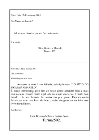 Cabo Frio 12 de maio de 2011

Olá Monteiro Lobato!



     Adoro suas histórias que me fazem rir muito.  


Até mais.

                                   Ellen, Beatriz e Marcelo
                                         Turma: 502




   

 Cabo Frio , 12 de maio de 2011
   
Olá , como vai?  
 
Muito obrigado pelo livro.
    
           Amamos os seus livros infantis, principalmente: “ O SÍTIO DO 
PICAPAU AMARELO” .
É muito interessante, pelo fato do nosso grupo aprender mais e mais 
com os seus livros.É muito legal  a história que você crio , é muito bem 
bolado   . A   sua   historia   faz muito bem pra   gente . Estamos muito 
felizes por este   seu livro tão bom , muito obrigado por ter feito esse 
livro maravilhoso .
        
Até breve.

                       Lara, Brenndo,Milena e Larissa Costa.
                                       Turma:502.
 