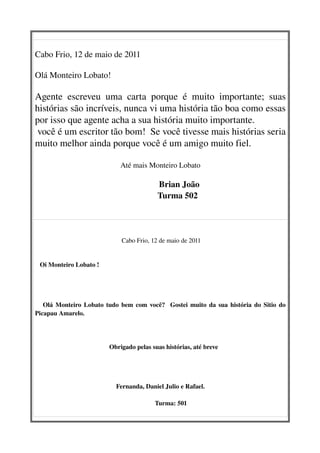 Cabo Frio, 12 de maio de 2011

Olá Monteiro Lobato!

Agente   escreveu   uma   carta   porque   é   muito   importante;   suas 
histórias são incríveis, nunca vi uma história tão boa como essas 
por isso que agente acha a sua história muito importante. 
 você é um escritor tão bom!  Se você tivesse mais histórias seria 
muito melhor ainda porque você é um amigo muito fiel.

                                Até mais Monteiro Lobato

                                                        Brian João
                                                  Turma 502   
                                                 

                                 Cabo Frio, 12 de maio de 2011
                                                 

   Oi Monteiro Lobato !




     Olá Monteiro Lobato tudo bem com você?   Gostei muito da sua história do Sitio do 
Picapau Amarelo.




                              Obrigado pelas suas histórias, até breve
                                                
      


                               Fernanda, Daniel Julio e Rafael.

                                                   Turma: 501 
 