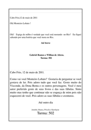       


Cabo Frio,12 de maio de 2011

Olá Monteiro Lobato !



Olá!   Espiga de milho é verdade que você está morando  no Rio?   Eu fiquei 
sabendo por uma hstória que você mora no Rio.

                                           Até breve




                              Gabriel Ramos e Willian de Abreu.
                                         Turma: 501




Cabo Frio, 12 de maio de 2011.

Como vai você Monteiro Lobato?  Gostaria de perguntar se você 
gostava de ler. Pois adoro tudo que você faz. Gosto muito do 
Visconde, da Dona Benta e os outros personagens. Você é meu 
autor preferido gosto de seus livros e das suas fábulas. Sinto 
muito mas tenho que continuar não se esqueça de mim pois não 
esquecerei de você. Pois adoro as suas fábulas e aventuras.  

                                       Até outro dia
                       

                              Jennifer, Bianca, Priscila e Karolayne 

                                     Turma: 502
 