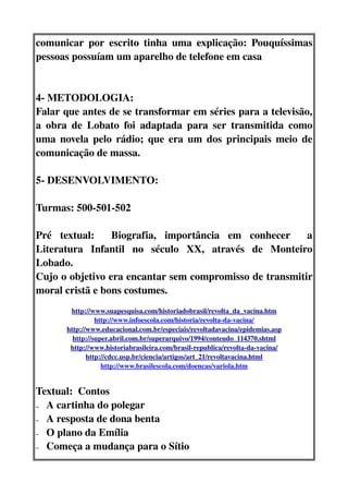comunicar   por   escrito   tinha   uma   explicação:   Pouquíssimas 
pessoas possuíam um aparelho de telefone em casa


4­ METODOLOGIA:
Falar que antes de se transformar em séries para a televisão, 
a  obra  de   Lobato   foi   adaptada   para   ser   transmitida   como 
uma novela pelo rádio; que era um dos principais meio de 
comunicação de massa.

5­ DESENVOLVIMENTO:

Turmas: 500­501­502

Pré   textual:     Biografia,   importância   em   conhecer     a 
Literatura   Infantil   no   século   XX,   através   de   Monteiro 
Lobado.
Cujo o objetivo era encantar sem compromisso de transmitir 
moral cristã e bons costumes.
        http://www.suapesquisa.com/historiadobrasil/revolta_da_vacina.htm
                 http://www.infoescola.com/historia/revolta­da­vacina/
       http://www.educacional.com.br/especiais/revoltadavacina/epidemias.asp
         http://super.abril.com.br/superarquivo/1994/conteudo_114370.shtml
        http://www.historiabrasileira.com/brasil­republica/revolta­da­vacina/
              http://cdcc.usp.br/ciencia/artigos/art_21/revoltavacina.html
                   http://www.brasilescola.com/doencas/variola.htm


Textual:  Contos 
– A cartinha do polegar

– A resposta de dona benta

– O plano da Emília 

– Começa a mudança para o Sítio
 