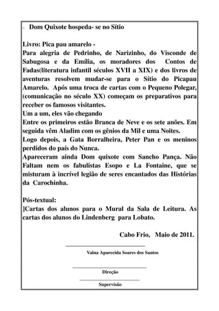 –   Dom Quixote hospeda­ se no Sítio

Livro: Pica pau amarelo ­  
Para   alegria   de   Pedrinho,   de   Narizinho,   do   Visconde   de 
Sabugosa   e   da   Emília,   os   moradores   dos     Contos   de 
Fadas(literatura infantil séculos XVII a XIX) e dos livros de 
aventuras   resolvem   mudar­se   para   o   Sítio   do   Picapau 
Amarelo.  Após uma troca de cartas com o Pequeno Polegar,
(comunicação no século XX) começam os preparativos para 
receber os famosos visitantes.
Um a um, eles vão chegando
Entre os primeiros estão Branca de Neve e os sete anões. Em 
seguida vêm Aladim com os gênios da Mil e uma Noites.
Logo   depois,   a   Gata   Borralheira,   Peter   Pan   e   os   meninos 
perdidos do país do Nunca.
Apareceram   ainda   Dom   quixote   com   Sancho   Pança.   Não 
Faltam   nem   os   fabulistas   Esopo   e   La   Fontaine,   que   se 
misturam à incrível legião de seres encantados das Histórias 
da  Carochinha. 

Pós­textual:
]Cartas   dos   alunos   para   o   Mural   da   Sala   de   Leitura.   As 
cartas dos alunos do Lindenberg  para Lobato. 

                                                           Cabo Frio,   Maio de 2011.
                          ________________________
                                       Valna Aparecida Soares dos Santos
                        _______________________________
                                      Direção
                           _________________________
                                    Supervisão
 