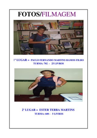 FOTOS/FILMAGEM  




1º LUGAR =  PAULO FERNANDO MARTINS RAMOS FILHO
             TURMA: 702  ­   25 LIVROS




     2º LUGAR =  ESTER TERRA MARTINS 
             TURMA: 600 ­   5 LIVROS
                          
 