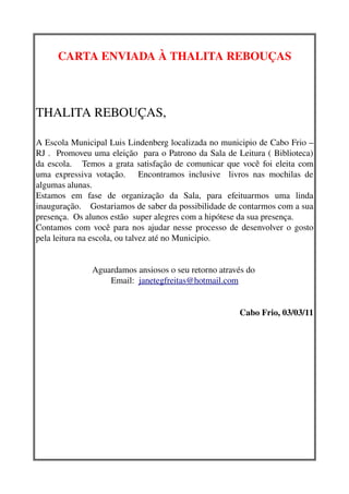 CARTA ENVIADA À THALITA REBOUÇAS



THALITA REBOUÇAS,

A Escola Municipal Luis Lindenberg localizada no municipio de Cabo Frio – 
RJ .  Promoveu uma eleição  para o Patrono da Sala de Leitura ( Biblioteca) 
da escola.     Temos a grata satisfação de comunicar que você foi eleita com 
uma   expressiva   votação.       Encontramos   inclusive     livros   nas   mochilas   de 
algumas alunas.
Estamos   em   fase   de   organização   da   Sala,   para   efeituarmos   uma   linda 
inauguração.    Gostariamos de saber da possibilidade de contarmos com a sua 
presença.  Os alunos estão  super alegres com a hipótese da sua presença.
Contamos com você para nos ajudar nesse processo de desenvolver o gosto 
pela leitura na escola, ou talvez até no Municipio.


                  Aguardamos ansiosos o seu retorno através do 
                      Email:  janetegfreitas@hotmail.com


                                                                  Cabo Frio, 03/03/11
 