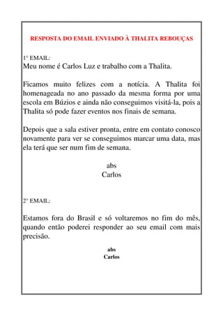 RESPOSTA DO EMAIL ENVIADO À THALITA REBOUÇAS


1° EMAIL: 
Meu nome é Carlos Luz e trabalho com a Thalita.

Ficamos   muito   felizes   com   a   notícia.   A   Thalita   foi 
homenageada no ano passado da mesma forma por uma 
escola em Búzios e ainda não conseguimos visitá­la, pois a 
Thalita só pode fazer eventos nos finais de semana.

Depois que a sala estiver pronta, entre em contato conosco 
novamente para ver se conseguimos marcar uma data, mas 
ela terá que ser num fim de semana.

                              abs
                             Carlos


2° EMAIL: 

Estamos fora do Brasil e só voltaremos no fim do mês, 
quando então poderei responder ao seu email com mais 
precisão.
                               abs
                              Carlos
 