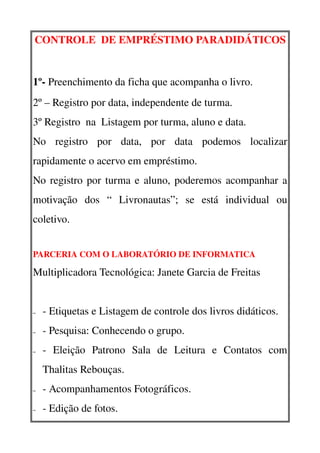CONTROLE  DE EMPRÉSTIMO PARADIDÁTICOS


1º­ Preenchimento da ficha que acompanha o livro.
2º – Registro por data, independente de turma.
3º Registro  na  Listagem por turma, aluno e data.
No   registro   por   data,   por   data   podemos   localizar 
rapidamente o acervo em empréstimo.  
No registro por turma e aluno, poderemos acompanhar a 
motivação   dos   “   Livronautas”;   se   está   individual   ou 
coletivo.


PARCERIA COM O LABORATÓRIO DE INFORMATICA

Multiplicadora Tecnológica: Janete Garcia de Freitas


–   ­ Etiquetas e Listagem de controle dos livros didáticos.
–   ­ Pesquisa: Conhecendo o grupo.
–   ­   Eleição   Patrono   Sala   de   Leitura   e   Contatos   com 
    Thalitas Rebouças.
–   ­ Acompanhamentos Fotográficos.
–   ­ Edição de fotos.
 