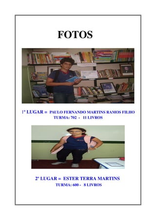 FOTOS              


1º LUGAR =  PAULO FERNANDO MARTINS RAMOS FILHO
             TURMA: 702  ­   11 LIVROS




     2º LUGAR =  ESTER TERRA MARTINS 
             TURMA: 600 ­   8 LIVROS
 