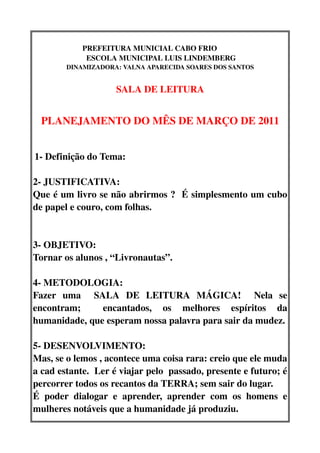 PREFEITURA MUNICIAL CABO FRIO           
              ESCOLA MUNICIPAL LUIS LINDEMBERG
         DINAMIZADORA: VALNA APARECIDA SOARES DOS SANTOS


                       SALA DE LEITURA


  PLANEJAMENTO DO MÊS DE MARÇO DE 2011


 1­ Definição do Tema:   


2­ JUSTIFICATIVA:
Que é um livro se não abrirmos ?  É simplesmento um cubo 
de papel e couro, com folhas.


3­ OBJETIVO:
Tornar os alunos , “Livronautas”.

4­ METODOLOGIA:
Fazer   uma     SALA   DE   LEITURA   MÁGICA!     Nela   se 
encontram;     encantados,   os   melhores   espíritos   da 
humanidade, que esperam nossa palavra para sair da mudez.

5­ DESENVOLVIMENTO:
Mas, se o lemos , acontece uma coisa rara: creio que ele muda 
a cad estante.  Ler é viajar pelo  passado, presente e futuro; é 
percorrer todos os recantos da TERRA; sem sair do lugar.
É   poder   dialogar   e   aprender,   aprender   com   os   homens   e 
mulheres notáveis que a humanidade já produziu.
 