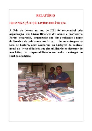 RELATÓRIO 

ORGANIZAÇÃO DOS LIVROS DIDÁTICOS:  

A   Sala   de   Leitura   no   ano   de   2011   foi   responsável   pela 
organização   dos Livros Didáticos dos alunos e professores. 
Foram   separados,   organizados em   kits e colocado o nome 
da Escola e de cada aluno nos livros.     Foram entregues na 
Sala   de   Leitura,   onde   assinaram   na   Listagem   do   controle 
anual de  livros didáticos que eles ultilizarão no decorrer do 
ano letivo,     se     responsabilisando   em   cuidar   e   entregar  no 
final do ano letivo.
 
