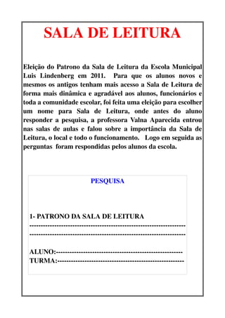 SALA DE LEITURA

Eleição do Patrono da Sala de Leitura da Escola Municipal 
Luis   Lindenberg   em   2011.     Para   que   os   alunos   novos   e 
mesmos os antigos tenham mais acesso a Sala de Leitura de 
forma mais dinâmica e agradável aos alunos, funcionários e 
toda a comunidade escolar, foi feita uma eleição para escolher 
um   nome   para   Sala   de   Leitura,   onde   antes   do   aluno 
responder a pesquisa, a professora Valna Aparecida entrou 
nas  salas   de   aulas   e   falou   sobre   a   importância   da   Sala  de 
Leitura, o local e todo o funcionamento.   Logo em seguida as 
perguntas  foram respondidas pelos alunos da escola.




                             PESQUISA




  1­ PATRONO DA SALA DE LEITURA
  ­­­­­­­­­­­­­­­­­­­­­­­­­­­­­­­­­­­­­­­­­­­­­­­­­­­­­­­­­­­­­­­­­­­­­
  ­­­­­­­­­­­­­­­­­­­­­­­­­­­­­­­­­­­­­­­­­­­­­­­­­­­­­­­­­­­­­­­­­­­­­

  ALUNO:­­­­­­­­­­­­­­­­­­­­­­­­­­­­­­­­­­­­­­­­­­­­­­­­­­­­­­­­
  TURMA:­­­­­­­­­­­­­­­­­­­­­­­­­­­­­­­­­­­­­­­­­­­­­­­­­­­­­­­­
 