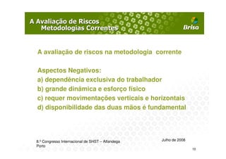 A avaliação de riscos na metodologia corrente

Aspectos Negativos:
a) dependência exclusiva do trabalhador
b) grande dinâmica e esforço físico
c) requer movimentações verticais e horizontais
d) disponibilidade das duas mãos é fundamental




8.º Congresso Internacional de SHST – Alfandega   Julho de 2008
Porto
                                                                  10
 
