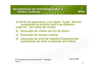 a) Arnês de segurança, com dupla “longe” directa,
    mosquetão de encaixe fácil e de diâmetro
superior aos tubos do cimbre
b) Execução de cimbre até 3m de altura.
c) Execução de acesso vertical.
d) Execução de nível de trabalho integralmente
    assoalhado em toda a extensão do cimbre.




8.º Congresso Internacional de SHST – Alfandega   Julho de 2008
Porto
                                                                  15
 