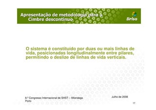 O sistema é constituído por duas ou mais linhas de
vida, posicionadas longitudinalmente entre pilares,
permitindo o deslize de linhas de vida verticais.




8.º Congresso Internacional de SHST – Alfandega   Julho de 2008
Porto
                                                                  17
 