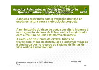 Aspectos relevantes para a avaliação do risco de
queda em altura para a metodologia proposta

A minimização do risco de queda em altura inerente à
montagem do sistema de linhas e vida é minimizado
com o recurso de uma Plataforma elevatória.
A execução das torres de cimbre, tubos de
travamento, vigas de distribuição e sistemas vigados
é efectuada com o recurso ao sistema de linhas de
vida verticais e horizontais.




8.º Congresso Internacional de SHST – Alfandega   Julho de 2008
Porto
                                                                  22
 