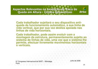 Cada trabalhador sujeitará o seu dispositivo anti-
queda de funcionamento automático, à sua linha de
vida vertical, que por sua vez desliza apoiada nas
linhas de vida horizontais.
Cada trabalhador, pode assim evoluir com a
montagem da estrutura, permanentemente sujeito ao
sistema de linhas de vida, uma vez que o sistema lhe
permite, efectuar livremente movimentos horizontais
e verticais.




8.º Congresso Internacional de SHST – Alfandega   Julho de 2008
Porto
                                                                  23
 