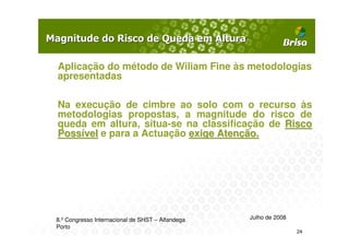 Aplicação do método de Wiliam Fine às metodologias
apresentadas

Na execução de cimbre ao solo com o recurso às
metodologias propostas, a magnitude do risco de
queda em altura, situa-se na classificação de Risco
Possível e para a Actuação exige Atenção.




8.º Congresso Internacional de SHST – Alfandega   Julho de 2008
Porto
                                                                  24
 
