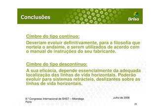 Cimbre do tipo contínuo:
Deveriam evoluir definitivamente, para a filosofia que
norteia o andaime, e serem utilizados de acordo com
o manual de instruções do seu fabricante.

Cimbre do tipo descontínuo:
A sua eficácia, depende essencialmente da adequada
localização das linhas de vida horizontais. Poderão
evoluir para sistemas retrácteis, deslizantes sobre as
linhas de vida horizontais.


8.º Congresso Internacional de SHST – Alfandega   Julho de 2008
Porto
                                                                  25
 