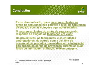 Ficou demonstrado, que o recurso exclusivo ao
arnês de segurança não confere o nível de segurança
alcançado com as soluções aqui apresentadas.
O recurso exclusivo do arnês de segurança não
responde ao exigido na legislação em vigor.
Os projectistas, os fabricantes, e as entidades
empregadoras, de acordo com a Lei, têm de
comercializar produtos que evidenciem a integração
dos princípios gerais de prevenção durante as suas
fases de montagem, utilização e desmontagem.



8.º Congresso Internacional de SHST – Alfandega   Julho de 2008
Porto
                                                                  26
 