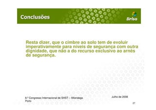 Resta dizer, que o cimbre ao solo tem de evoluir
imperativamente para níveis de segurança com outra
dignidade, que não a do recurso exclusivo ao arnês
de segurança.




8.º Congresso Internacional de SHST – Alfandega   Julho de 2008
Porto
                                                                  27
 