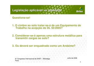 Legislação aplicável vs realidade

Questiona-se!

1. O cimbre ao solo tratar-se-á de um Equipamento de
   Trabalho na acepção do DL 50/2005?

2. Considerar-se-á apenas uma estrutura metálica para
   transmitir cargas ao solo?

3. Ou deverá ser enquadrado como um Andaime?



  8.º Congresso Internacional de SHST – Alfandega   Julho de 2008
  Porto
                                                                    3
 