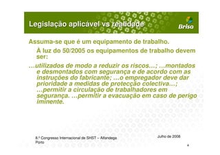 Legislação aplicável vs realidade

Assuma-se que é um equipamento de trabalho.
  À luz do 50/2005 os equipamentos de trabalho devem
  ser:
…utilizados de modo a reduzir os riscos…; …montados
  e desmontados com segurança e de acordo com as
  instruções do fabricante; …o empregador deve dar
  prioridade a medidas de protecção colectiva…;
  …permitir a circulação de trabalhadores em
  segurança. …permitir a evacuação em caso de perigo
  iminente.




  8.º Congresso Internacional de SHST – Alfandega   Julho de 2008
  Porto
                                                                    4
 